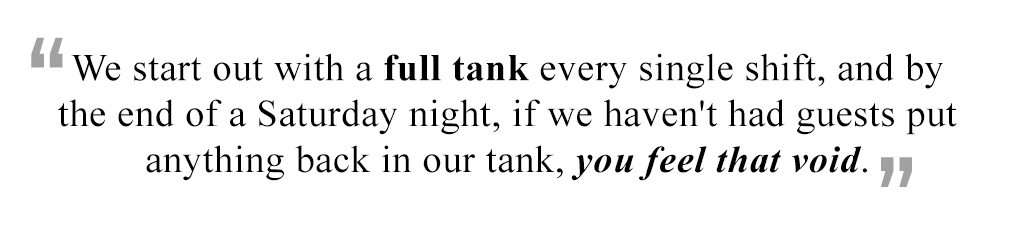 We start out with a full tank every single shift, and by the end of a Saturday night, if we haven't had guests put anything back in our tank, you feel that void.