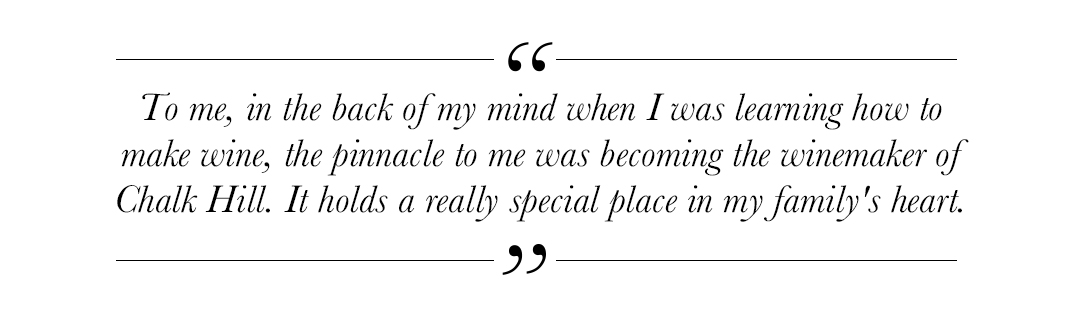 Quote that reads: 'To me, in the back of my mind when I was learning how to make wine, the pinnacle to me was becoming the winemaker of Chalk Hill. It holds a really special place in my family's heart.'