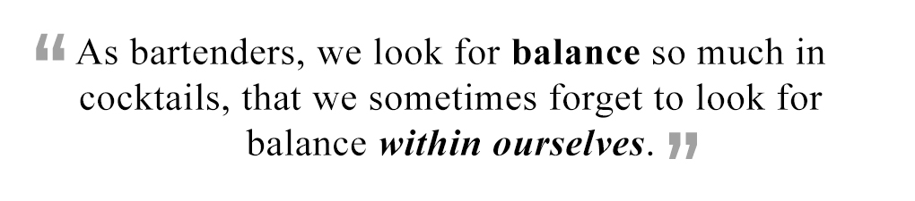 As bartenders, we look for balance so much in cocktails, that we sometimes forget to look for balance within ourselves