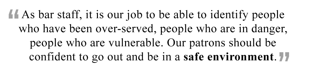 As bar staff, it is our job to be able to identify people who have been over-served, people who are in danger, people who are vulnerable. Our patrons should be confident to go out and be in a safe environment.